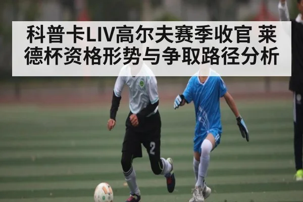 科普卡LIV高尔夫赛季收官 莱德杯资格形势与争取路径分析